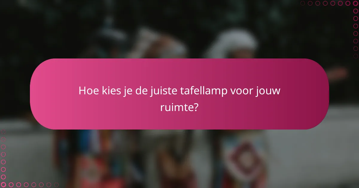 Hoe kies je de juiste tafellamp voor jouw ruimte?
