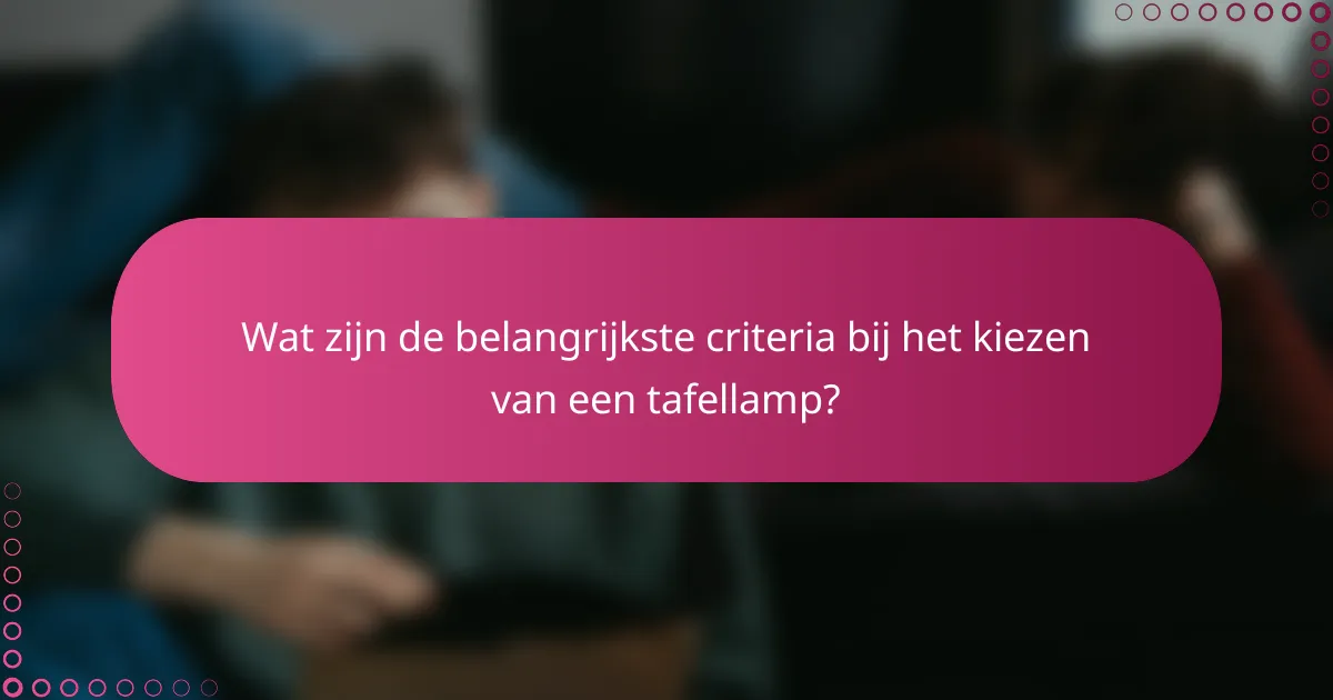 Wat zijn de belangrijkste criteria bij het kiezen van een tafellamp?